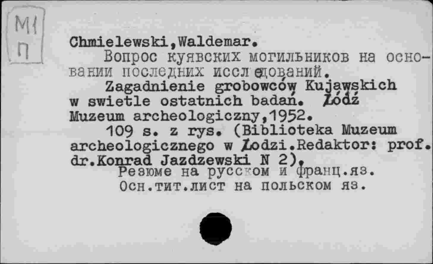 ﻿Chmielewski,Waldemar.
Вопрос куявских могильников на основании последних исследований.
Zagadnienie grobowcow Kujawskich w swietle ostatnich badan. Zooz Muzeum archeologiczny,1952.
109 s. z rys. (Biblioteka Muzeum archeologicznego w Xodzi.Redakt or: prof, dr.Konrad Jazdzewski N 2).
Резюме на русском и франц.яз.
Осн.тит.лист на польском яз.